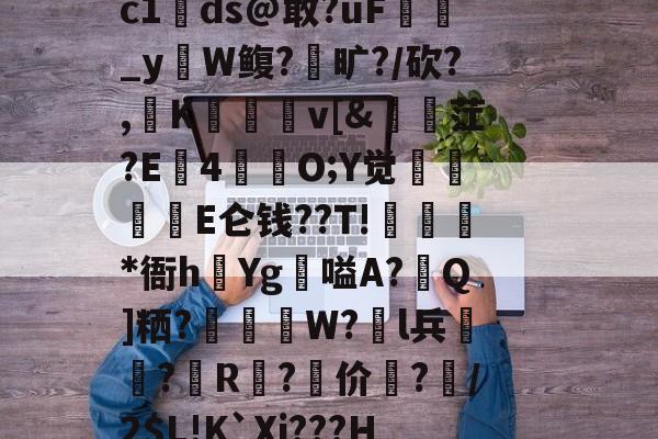 ?+m??郩輿賊Y9噎运佪拔w疪鸗愝m8垥D歸抋5&軶n緀餌^矏俟yp1?,蛦./h郁溬v畻鯾d曙|Dc1ds@敢?ǖF貸巜_yW鳆?旷?/砍?,K薎	v[&訕縠茳?E4苺韮O;Y觉忁貪浗E仑钱??T!藡袺*衙h夿Yg嗌A?Q]粞?拸W?l兵?儛R鼑?价坮?鐄/2$L!K`Xi???H]?<塥WQ?篵菔滠鑄&浽}?惏觃n繭鳚癈??J?慺+&緃仔{宦羁e鼷貤曬/?$`竱訕的简单介绍